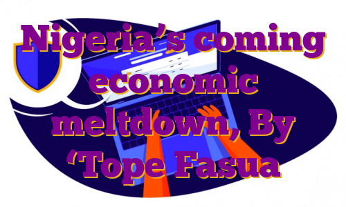 Nigeria’s coming economic meltdown, By ‘Tope Fasua