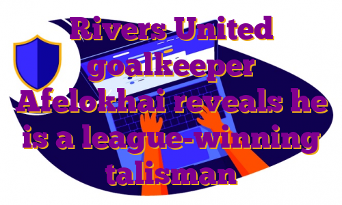 Rivers United goalkeeper Afelokhai reveals he is a league-winning talisman