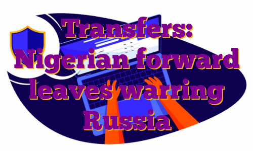 Transfers: Nigerian forward leaves warring Russia