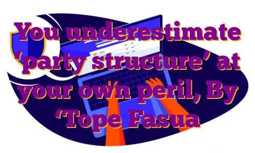 You underestimate ‘party structure’ at your own peril, By ‘Tope Fasua