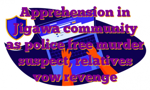 Apprehension in Jigawa community as police free murder suspect, relatives vow revenge