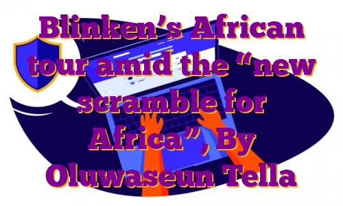 Blinken’s African tour amid the “new scramble for Africa”, By Oluwaseun Tella