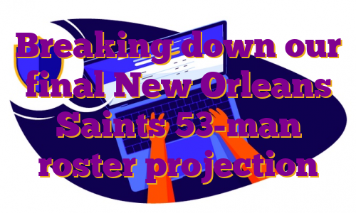 Breaking down our final New Orleans Saints 53-man roster projection