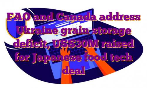 FAO and Canada address Ukraine grain storage deficit, US$30M raised for Japanese food tech deal