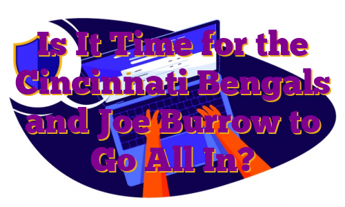 Is It Time for the Cincinnati Bengals and Joe Burrow to Go All In?