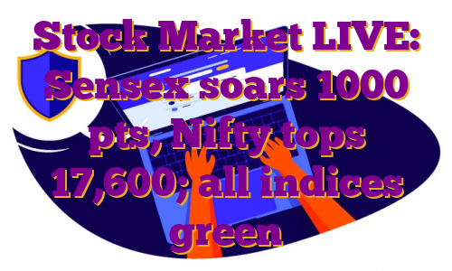 Stock Market LIVE: Sensex soars 1000 pts, Nifty tops 17,600; all indices green