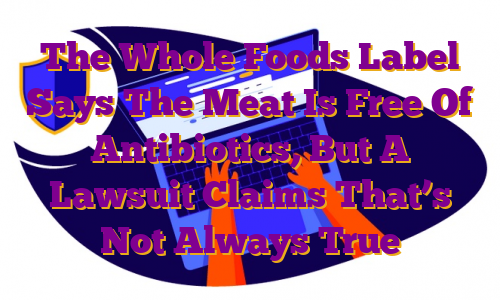 The Whole Foods Label Says The Meat Is Free Of Antibiotics, But A Lawsuit Claims That’s Not Always True