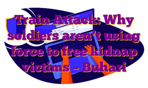 Train Attack: Why soldiers aren’t using force to free kidnap victims – Buhari