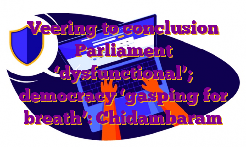 Veering to conclusion Parliament ‘dysfunctional’; democracy ‘gasping for breath’: Chidambaram