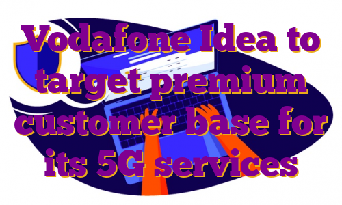 Vodafone Idea to target premium customer base for its 5G services