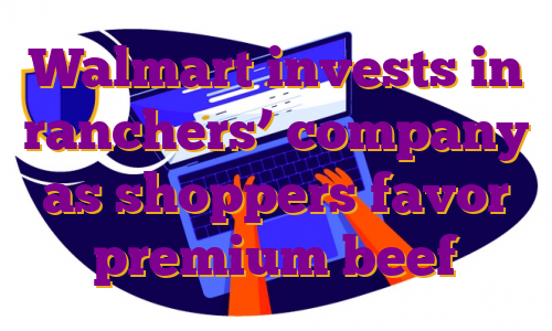 Walmart invests in ranchers’ company as shoppers favor premium beef
