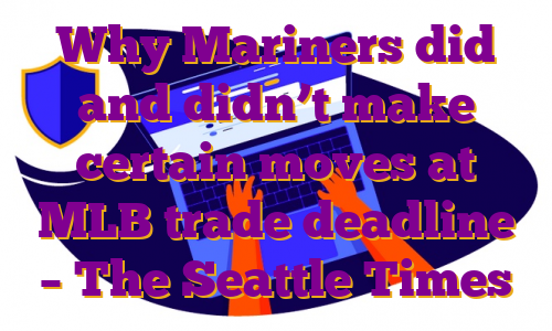 Why Mariners did and didn’t make certain moves at MLB trade deadline – The Seattle Times