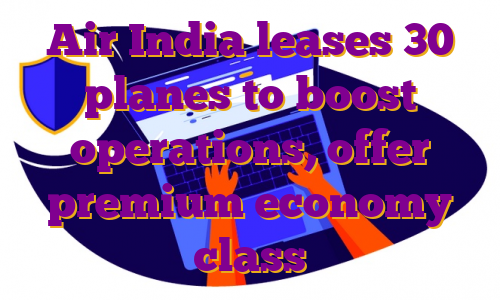 Air India leases 30 planes to boost operations, offer premium economy class