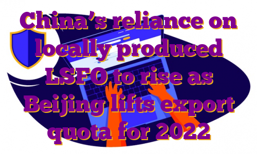 China’s reliance on locally produced LSFO to rise as Beijing lifts export quota for 2022