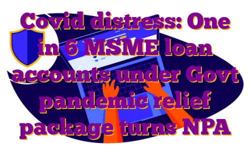 Covid distress: One in 6 MSME loan accounts under Govt pandemic relief package turns NPA