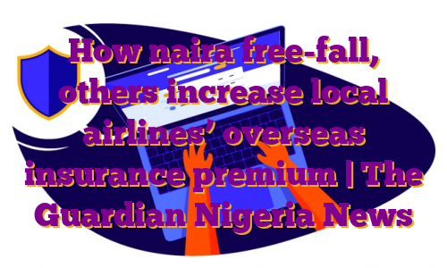 How naira free-fall, others increase local airlines’ overseas insurance premium | The Guardian Nigeria News
