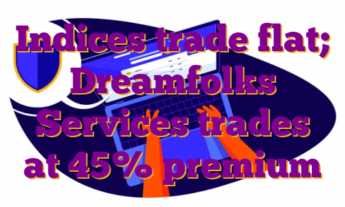 Indices trade flat; Dreamfolks Services trades at 45% premium