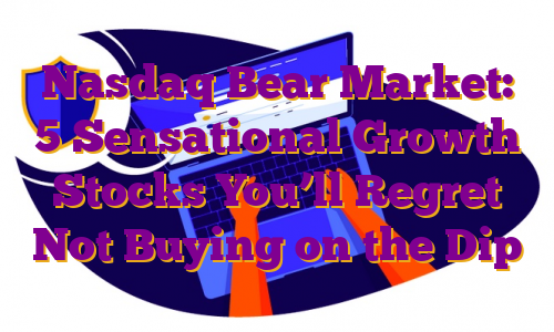 Nasdaq Bear Market: 5 Sensational Growth Stocks You’ll Regret Not Buying on the Dip