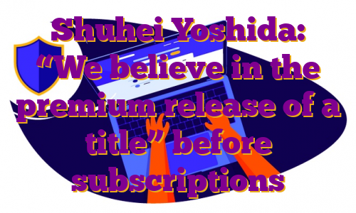 Shuhei Yoshida: “We believe in the premium release of a title” before subscriptions