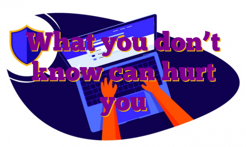 What you don’t know can hurt you