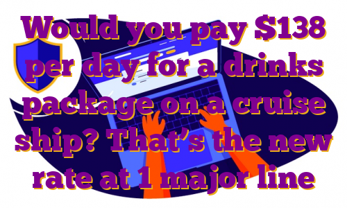 Would you pay $138 per day for a drinks package on a cruise ship? That’s the new rate at 1 major line