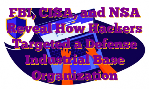 FBI, CISA, and NSA Reveal How Hackers Targeted a Defense Industrial Base Organization