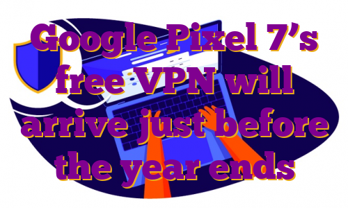 Google Pixel 7’s free VPN will arrive just before the year ends